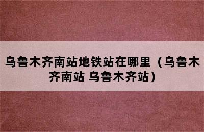 乌鲁木齐南站地铁站在哪里（乌鲁木齐南站 乌鲁木齐站）